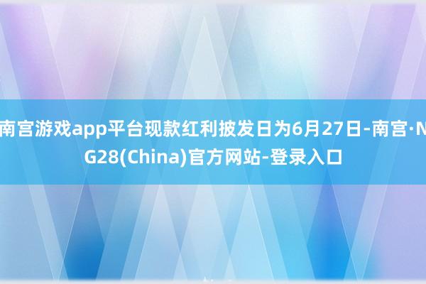 南宫游戏app平台现款红利披发日为6月27日-南宫·NG28(China)官方网站-登录入口