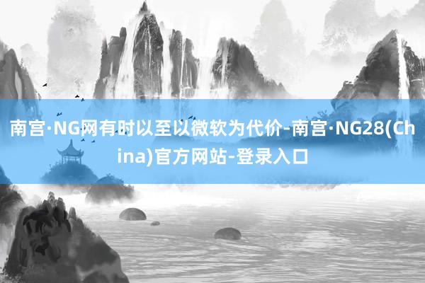 南宫·NG网有时以至以微软为代价-南宫·NG28(China)官方网站-登录入口