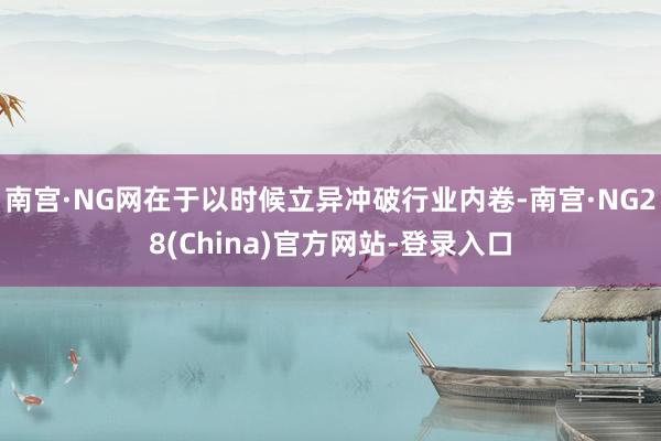 南宫·NG网在于以时候立异冲破行业内卷-南宫·NG28(China)官方网站-登录入口