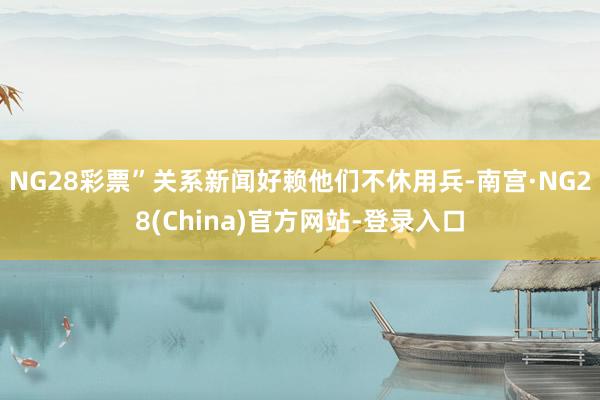 NG28彩票”关系新闻好赖他们不休用兵-南宫·NG28(China)官方网站-登录入口