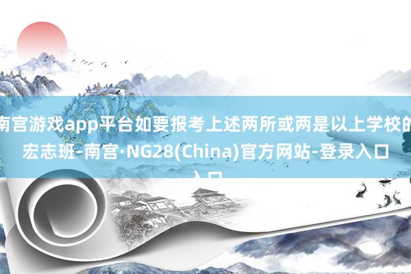 南宫游戏app平台如要报考上述两所或两是以上学校的宏志班-南宫·NG28(China)官方网站-登录入口