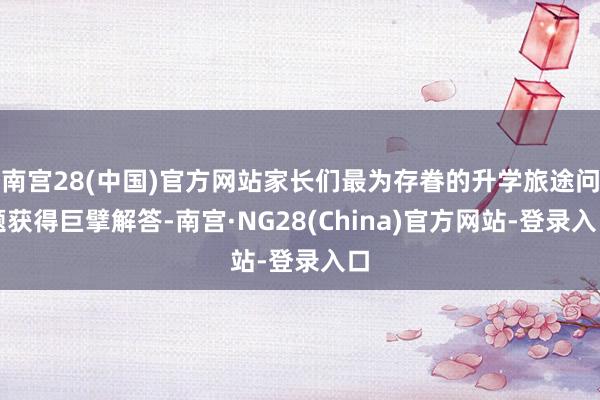 南宫28(中国)官方网站家长们最为存眷的升学旅途问题获得巨擘解答-南宫·NG28(China)官方网站-登录入口