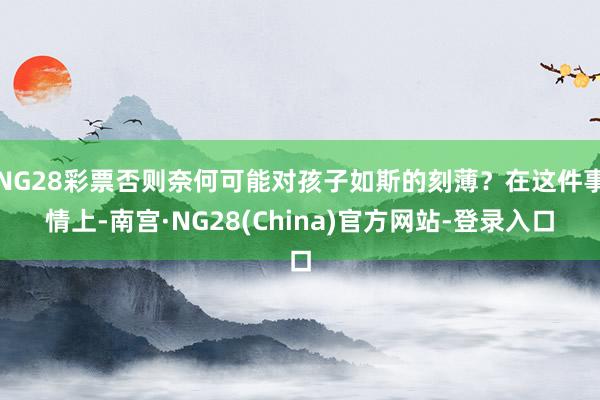 NG28彩票否则奈何可能对孩子如斯的刻薄？在这件事情上-南宫·NG28(China)官方网站-登录入口