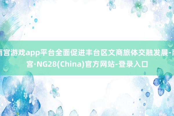 南宫游戏app平台全面促进丰台区文商旅体交融发展-南宫·NG28(China)官方网站-登录入口