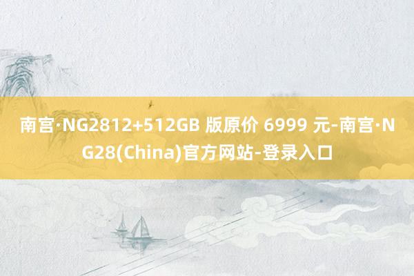 南宫·NG2812+512GB 版原价 6999 元-南宫·NG28(China)官方网站-登录入口