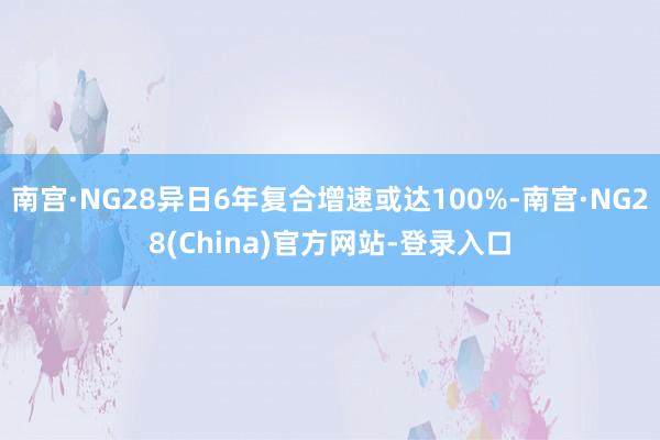 南宫·NG28异日6年复合增速或达100%-南宫·NG28(China)官方网站-登录入口