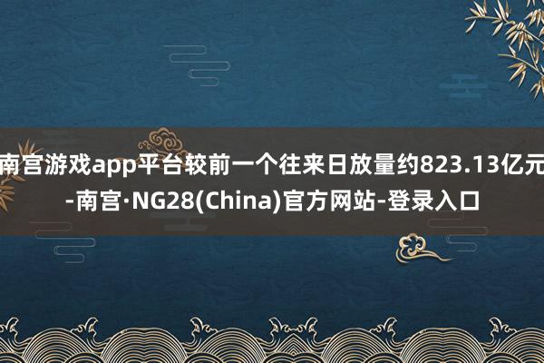 南宫游戏app平台较前一个往来日放量约823.13亿元-南宫·NG28(China)官方网站-登录入口