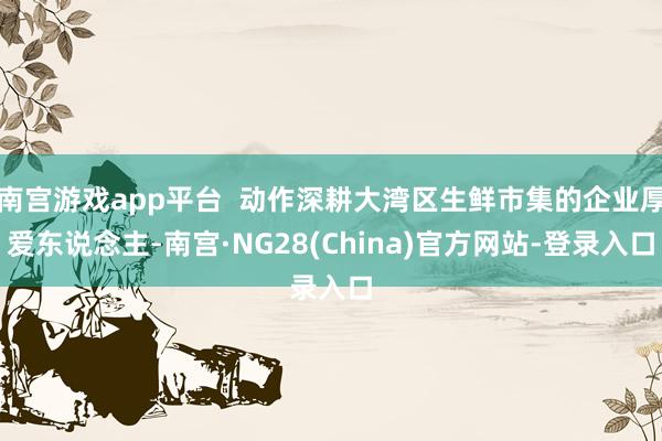 南宫游戏app平台 动作深耕大湾区生鲜市集的企业厚爱东说念主-南宫·NG28(China)官方网站-登录入口