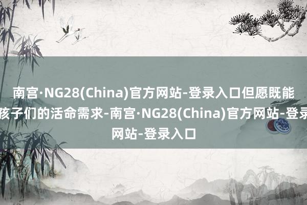 南宫·NG28(China)官方网站-登录入口但愿既能中意孩子们的活命需求-南宫·NG28(China)官方网站-登录入口