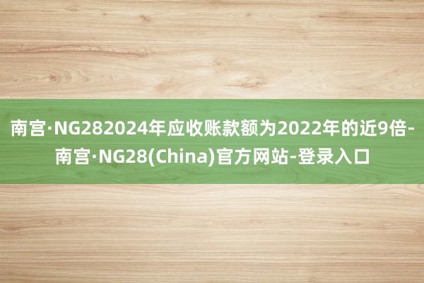 南宫·NG282024年应收账款额为2022年的近9倍-南宫·NG28(China)官方网站-登录入口