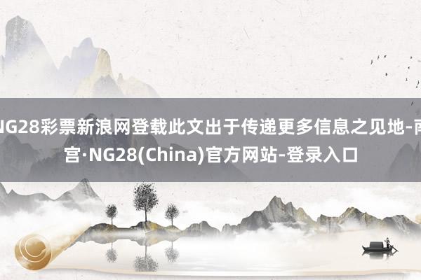 NG28彩票新浪网登载此文出于传递更多信息之见地-南宫·NG28(China)官方网站-登录入口