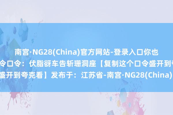 南宫·NG28(China)官方网站-登录入口你也不错作念到周易姓名学教程口令口令：伏脂谺车告斩珊洞座【复制这个口令盛开到夸克看】发布于：江苏省-南宫·NG28(China)官方网站-登录入口
