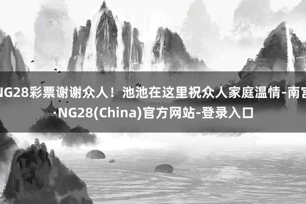 NG28彩票谢谢众人！池池在这里祝众人家庭温情-南宫·NG28(China)官方网站-登录入口