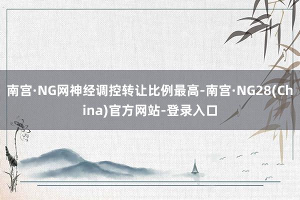 南宫·NG网神经调控转让比例最高-南宫·NG28(China)官方网站-登录入口