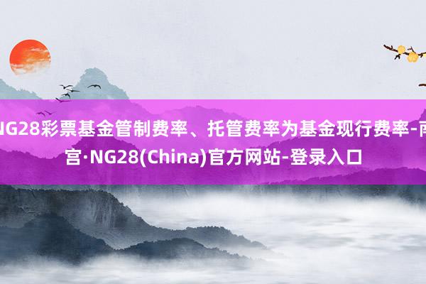 NG28彩票基金管制费率、托管费率为基金现行费率-南宫·NG28(China)官方网站-登录入口