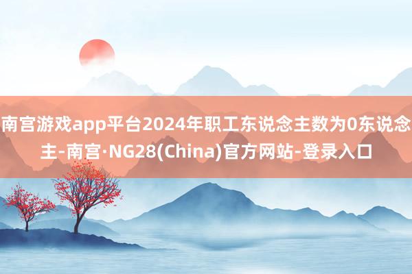 南宫游戏app平台2024年职工东说念主数为0东说念主-南宫·NG28(China)官方网站-登录入口