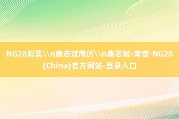 NG28彩票\n唐志斌简历\n唐志斌-南宫·NG28(China)官方网站-登录入口