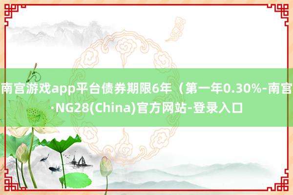 南宫游戏app平台债券期限6年（第一年0.30%-南宫·NG28(China)官方网站-登录入口