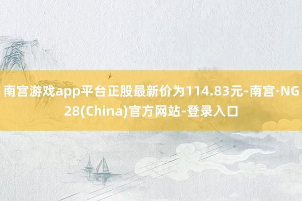 南宫游戏app平台正股最新价为114.83元-南宫·NG28(China)官方网站-登录入口