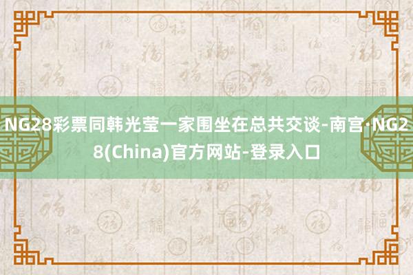 NG28彩票同韩光莹一家围坐在总共交谈-南宫·NG28(China)官方网站-登录入口
