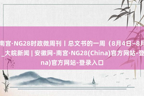 南宫·NG28时政微周刊丨总文书的一周（8月4日—8月10日）_大皖新闻 | 安徽网-南宫·NG28(China)官方网站-登录入口