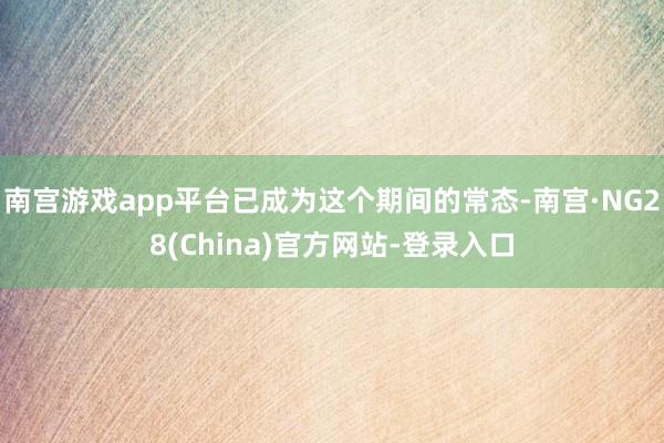 南宫游戏app平台已成为这个期间的常态-南宫·NG28(China)官方网站-登录入口