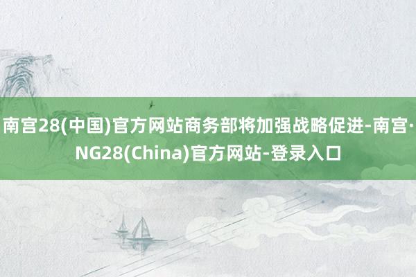 南宫28(中国)官方网站商务部将加强战略促进-南宫·NG28(China)官方网站-登录入口