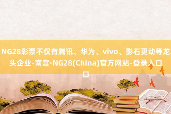 NG28彩票不仅有腾讯、华为、vivo、影石更动等龙头企业-南宫·NG28(China)官方网站-登录入口