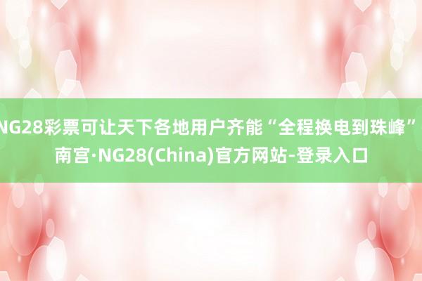 NG28彩票可让天下各地用户齐能“全程换电到珠峰”-南宫·NG28(China)官方网站-登录入口