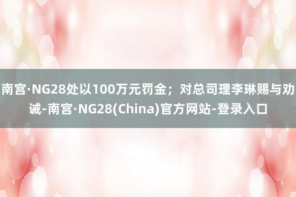南宫·NG28处以100万元罚金；对总司理李琳赐与劝诫-南宫·NG28(China)官方网站-登录入口