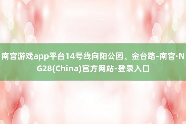 南宫游戏app平台14号线向阳公园、金台路-南宫·NG28(China)官方网站-登录入口