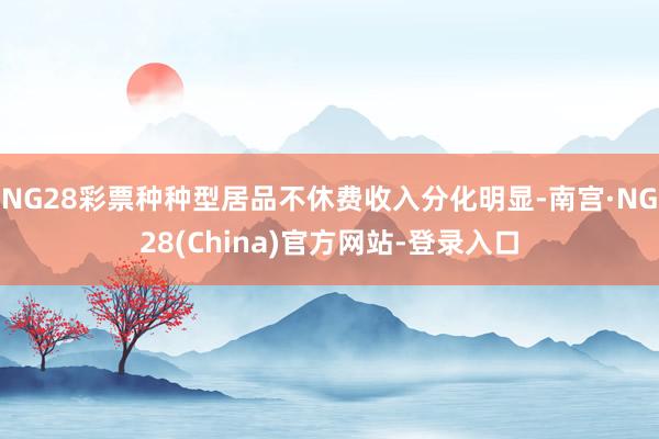 NG28彩票种种型居品不休费收入分化明显-南宫·NG28(China)官方网站-登录入口