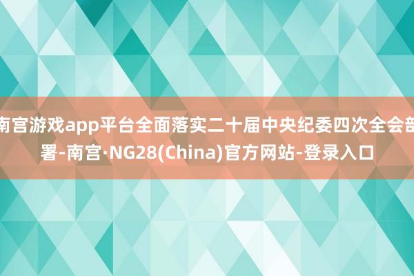 南宫游戏app平台全面落实二十届中央纪委四次全会部署-南宫·NG28(China)官方网站-登录入口