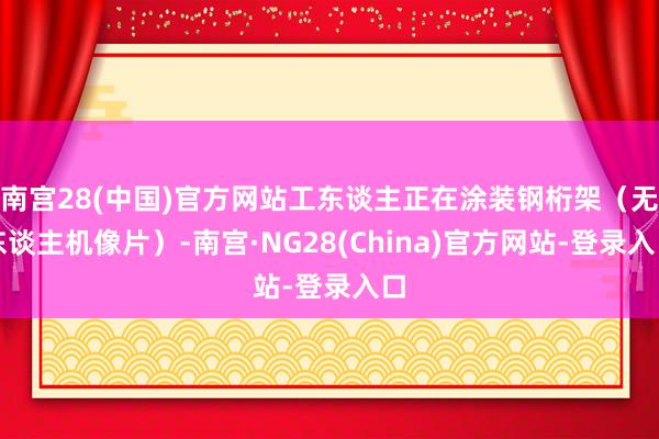 南宫28(中国)官方网站工东谈主正在涂装钢桁架（无东谈主机像片）-南宫·NG28(China)官方网站-登录入口