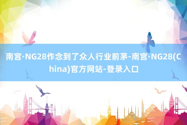 南宫·NG28作念到了众人行业前茅-南宫·NG28(China)官方网站-登录入口