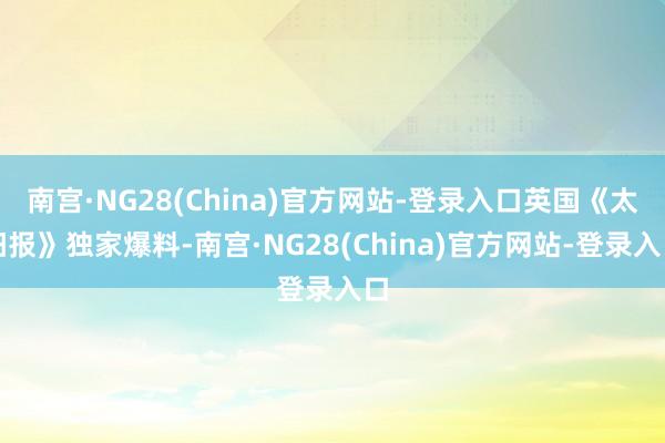 南宫·NG28(China)官方网站-登录入口英国《太阳报》独家爆料-南宫·NG28(China)官方网站-登录入口