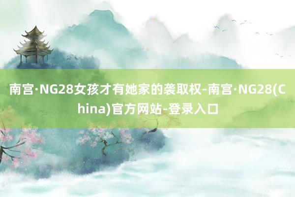 南宫·NG28女孩才有她家的袭取权-南宫·NG28(China)官方网站-登录入口