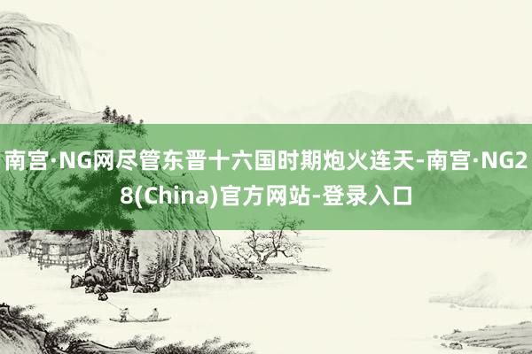 南宫·NG网尽管东晋十六国时期炮火连天-南宫·NG28(China)官方网站-登录入口