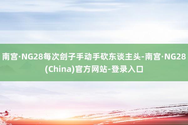 南宫·NG28每次刽子手动手砍东谈主头-南宫·NG28(China)官方网站-登录入口