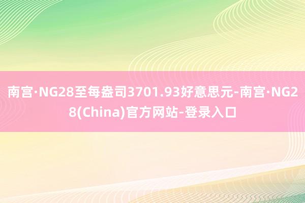 南宫·NG28至每盎司3701.93好意思元-南宫·NG28(China)官方网站-登录入口