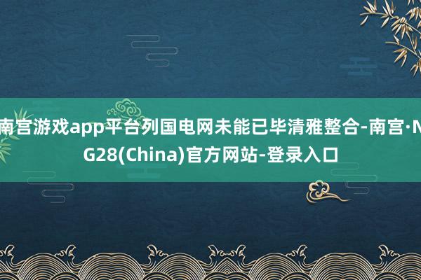 南宫游戏app平台列国电网未能已毕清雅整合-南宫·NG28(China)官方网站-登录入口