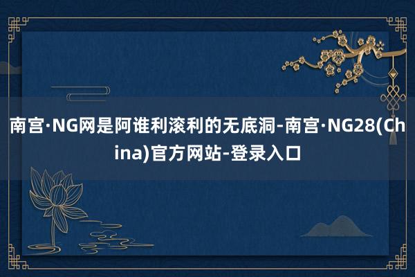 南宫·NG网是阿谁利滚利的无底洞-南宫·NG28(China)官方网站-登录入口