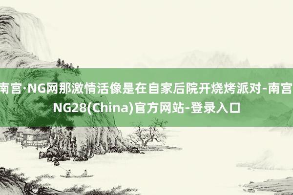 南宫·NG网那激情活像是在自家后院开烧烤派对-南宫·NG28(China)官方网站-登录入口