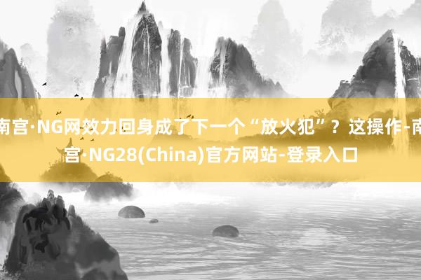 南宫·NG网效力回身成了下一个“放火犯”？这操作-南宫·NG28(China)官方网站-登录入口