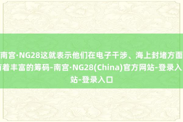 南宫·NG28这就表示他们在电子干涉、海上封堵方面有着丰富的筹码-南宫·NG28(China)官方网站-登录入口