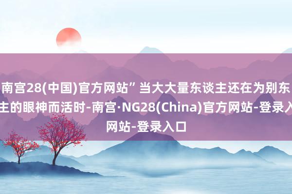 南宫28(中国)官方网站”当大大量东谈主还在为别东谈主的眼神而活时-南宫·NG28(China)官方网站-登录入口