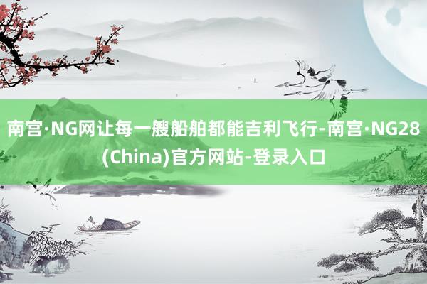 南宫·NG网让每一艘船舶都能吉利飞行-南宫·NG28(China)官方网站-登录入口
