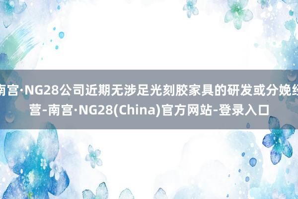 南宫·NG28公司近期无涉足光刻胶家具的研发或分娩经营-南宫·NG28(China)官方网站-登录入口