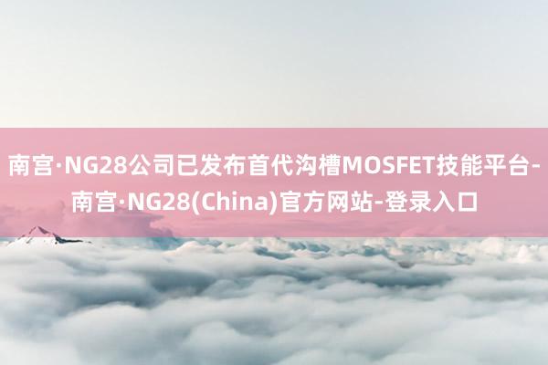 南宫·NG28公司已发布首代沟槽MOSFET技能平台-南宫·NG28(China)官方网站-登录入口