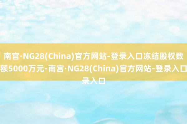 南宫·NG28(China)官方网站-登录入口冻结股权数额5000万元-南宫·NG28(China)官方网站-登录入口